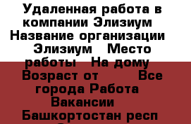 Удаленная работа в компании Элизиум › Название организации ­ Элизиум › Место работы ­ На дому › Возраст от ­ 16 - Все города Работа » Вакансии   . Башкортостан респ.,Салават г.